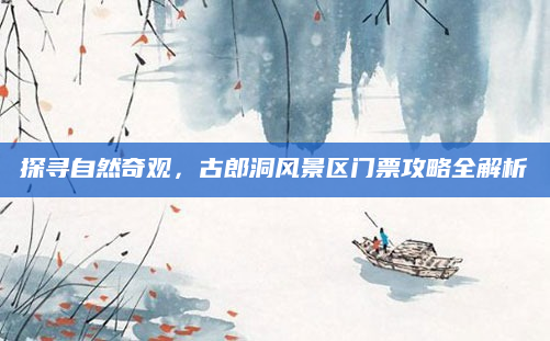 探寻自然奇观,古郎洞风景区门票攻略全解析