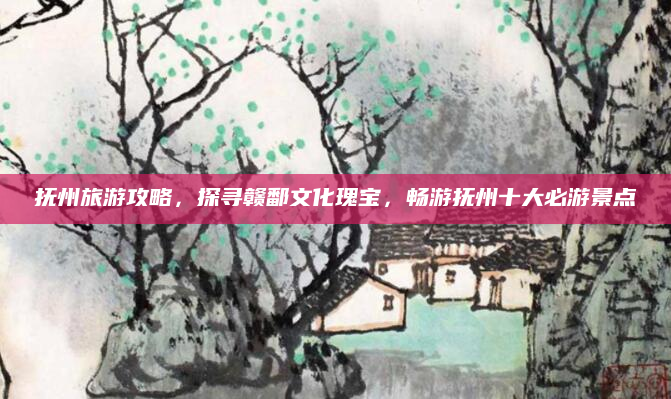 抚州旅游攻略,探寻赣鄱文化瑰宝,畅游抚州十大必游景点