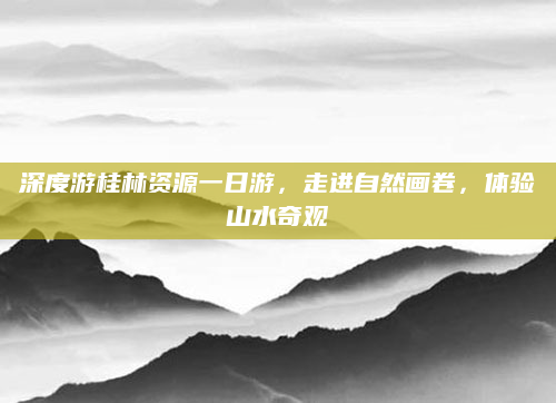 深度游桂林资源一日游,走进自然画卷,体验山水奇观