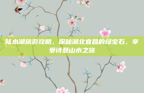 陆水湖旅游攻略,探秘湖北宜昌的绿宝石,享受诗意山水之旅