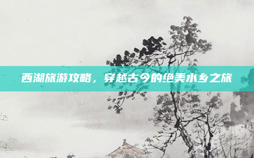西湖旅游攻略,穿越古今的绝美水乡之旅