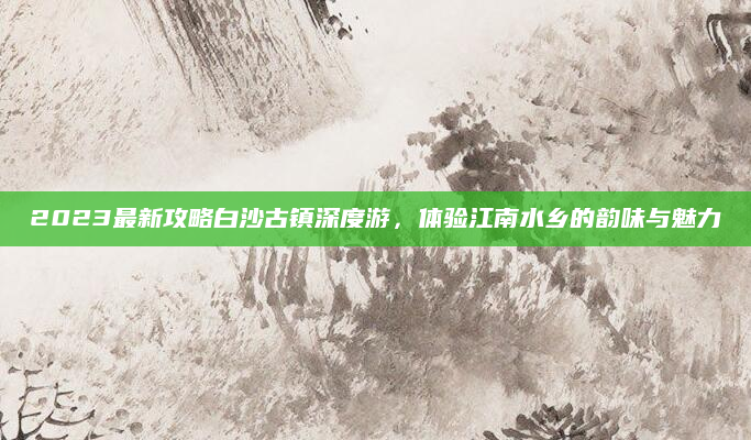 2023最新攻略白沙古镇深度游,体验江南水乡的韵味与魅力