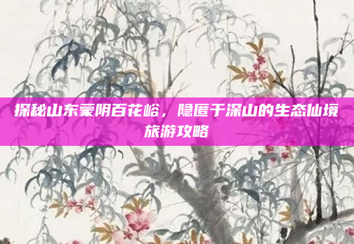 探秘山东蒙阴百花峪，隐匿于深山的生态仙境旅游攻略