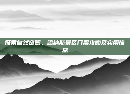 探索自然奇观，哈纳斯景区门票攻略及实用信息