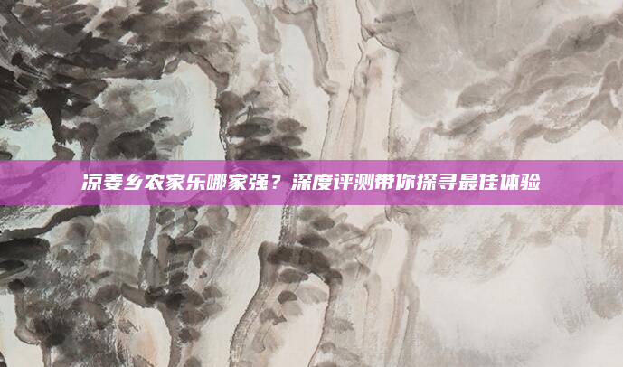 凉姜乡农家乐哪家强？深度评测带你探寻最佳体验