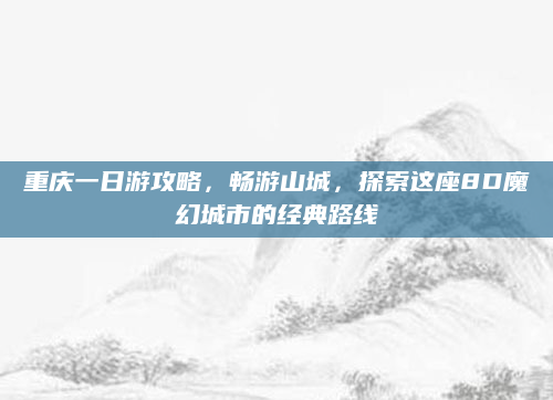 重庆一日游攻略,畅游山城,探索这座8D魔幻城市的经典路线