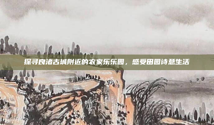 探寻良渚古城附近的农家乐乐园,感受田园诗意生活