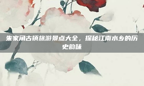 朱家角古镇旅游景点大全,探秘江南水乡的历史韵味