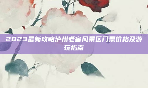 2023最新攻略泸州老窖风景区门票价格及游玩指南