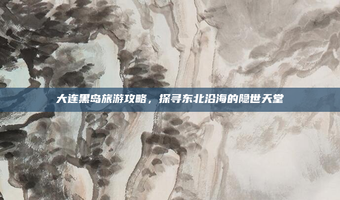 大连黑岛旅游攻略，探寻东北沿海的隐世天堂