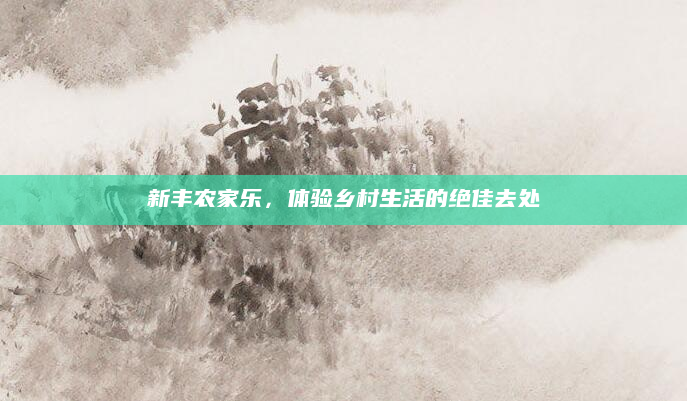 新丰农家乐，体验乡村生活的绝佳去处