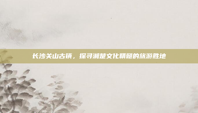 长沙关山古镇,探寻湘楚文化精髓的旅游胜地