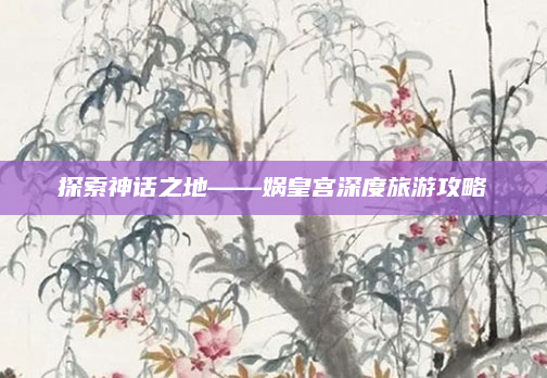 探索神话之地——娲皇宫深度旅游攻略