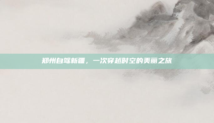 郑州自驾新疆,一次穿越时空的美丽之旅