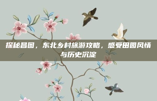 探秘昌图，东北乡村旅游攻略，感受田园风情与历史沉淀