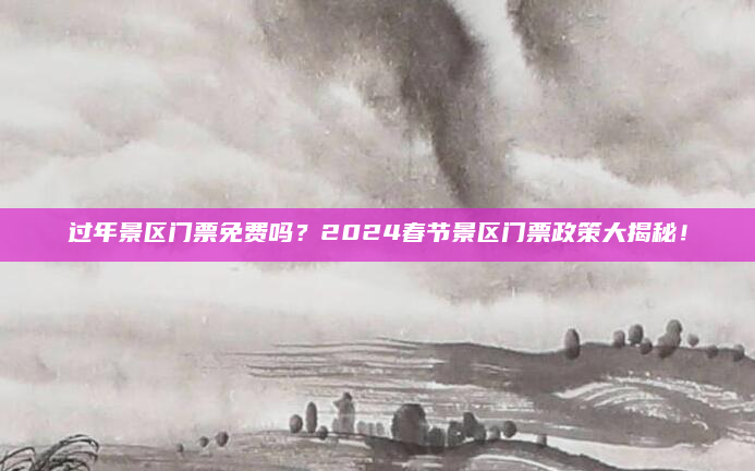 过年景区门票免费吗?2024春节景区门票政策大揭秘!