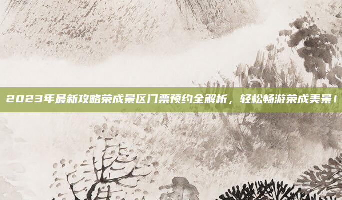 2023年最新攻略荣成景区门票预约全解析,轻松畅游荣成美景!