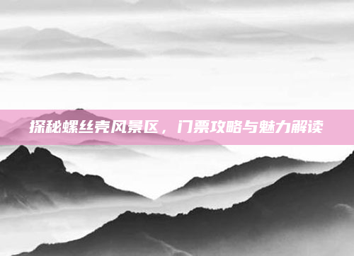 探秘螺丝壳风景区,门票攻略与魅力解读