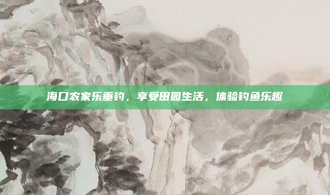 海口农家乐垂钓,享受田园生活,体验钓鱼乐趣