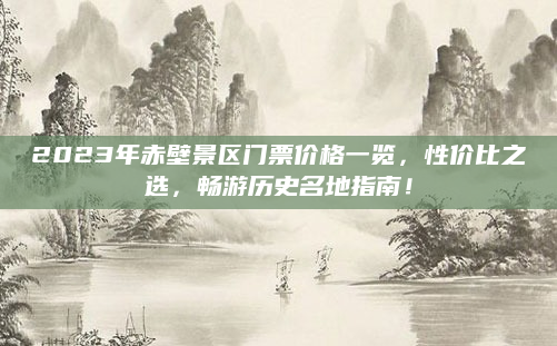 2023年赤壁景区门票价格一览,性价比之选,畅游历史名地指南!