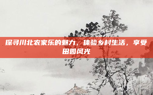 探寻川北农家乐的魅力，体验乡村生活，享受田园风光