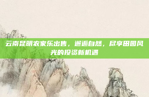 云南昆明农家乐出售,邂逅自然,尽享田园风光的投资新机遇