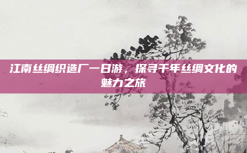 江南丝绸织造厂一日游，探寻千年丝绸文化的魅力之旅
