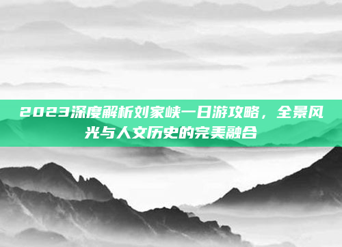 2023深度解析刘家峡一日游攻略，全景风光与人文历史的完美融合