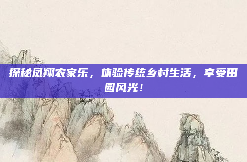 探秘凤翔农家乐,体验传统乡村生活,享受田园风光!