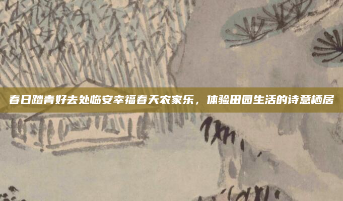 春日踏青好去处临安幸福春天农家乐，体验田园生活的诗意栖居
