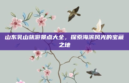 山东乳山旅游景点大全，探索海滨风光的宝藏之地