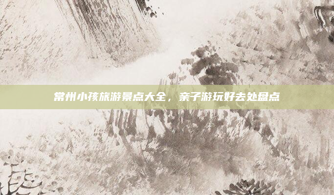 常州小孩旅游景点大全,亲子游玩好去处盘点