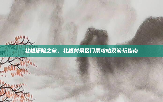 北极探险之旅，北极村景区门票攻略及游玩指南