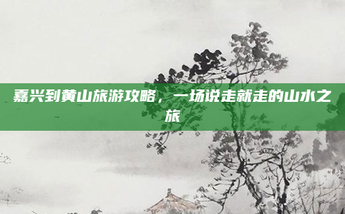 嘉兴到黄山旅游攻略,一场说走就走的山水之旅