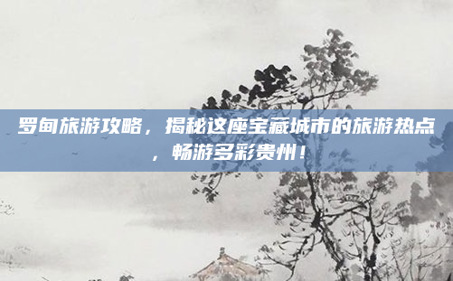 罗甸旅游攻略，揭秘这座宝藏城市的旅游热点，畅游多彩贵州！