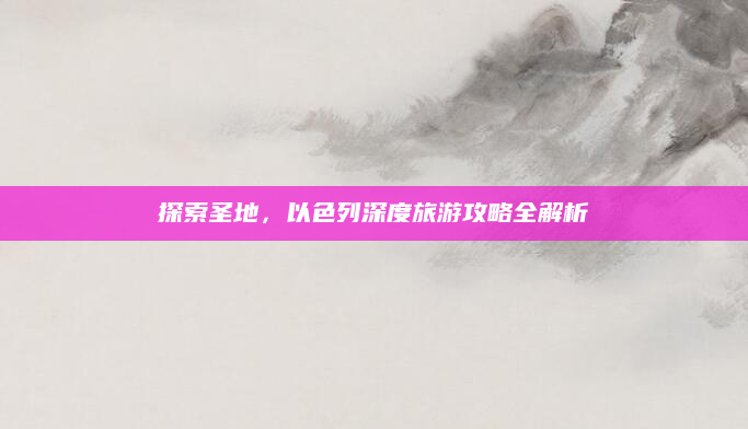 探索圣地,以色列深度旅游攻略全解析
