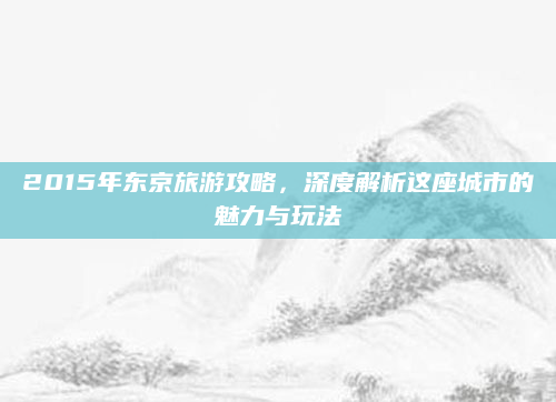 2015年东京旅游攻略,深度解析这座城市的魅力与玩法