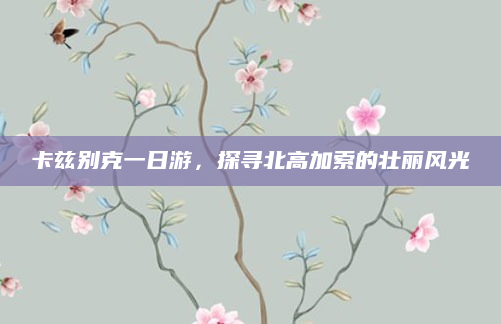 卡兹别克一日游,探寻北高加索的壮丽风光