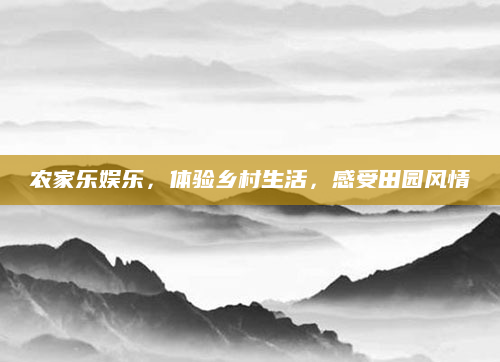 农家乐娱乐,体验乡村生活,感受田园风情