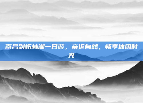 南昌到柘林湖一日游,亲近自然,畅享休闲时光