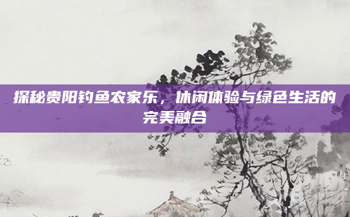 探秘贵阳钓鱼农家乐，休闲体验与绿色生活的完美融合