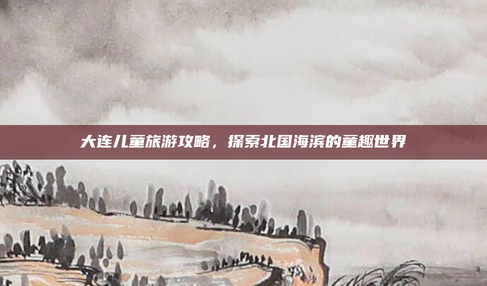 大连儿童旅游攻略,探索北国海滨的童趣世界