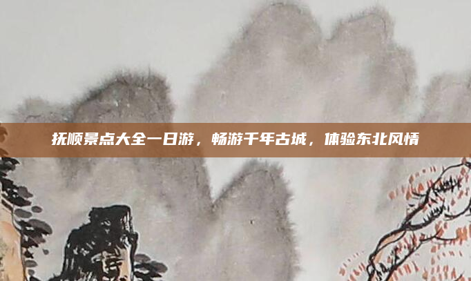 抚顺景点大全一日游,畅游千年古城,体验东北风情
