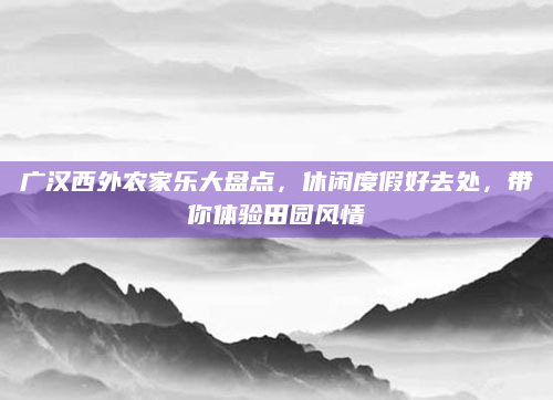 广汉西外农家乐大盘点,休闲度假好去处,带你体验田园风情
