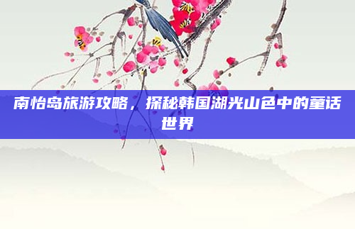 南怡岛旅游攻略,探秘韩国湖光山色中的童话世界