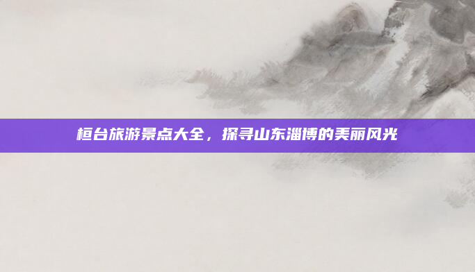 桓台旅游景点大全,探寻山东淄博的美丽风光