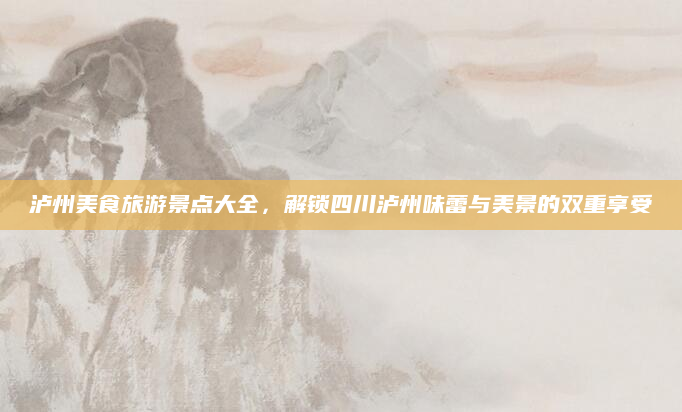 泸州美食旅游景点大全,解锁四川泸州味蕾与美景的双重享受