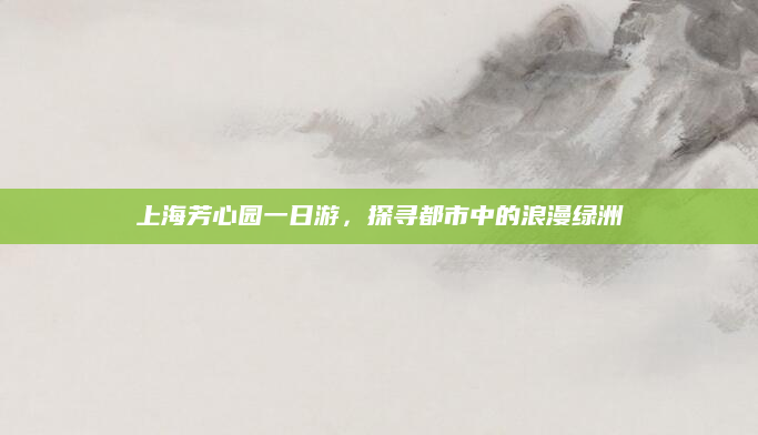 上海芳心园一日游,探寻都市中的浪漫绿洲