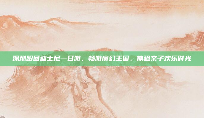 深圳跟团迪士尼一日游,畅游魔幻王国,体验亲子欢乐时光