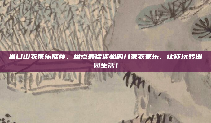 里口山农家乐推荐，盘点最佳体验的几家农家乐，让你玩转田园生活！